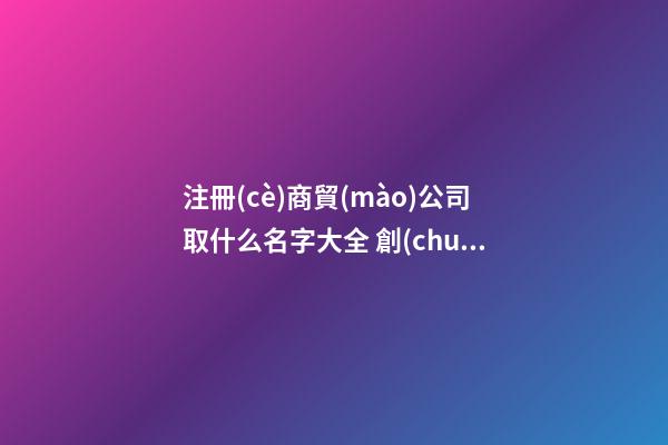 注冊(cè)商貿(mào)公司取什么名字大全 創(chuàng)意新潮貿(mào)易公司名字,起名之家-第1張-公司起名-玄機(jī)派